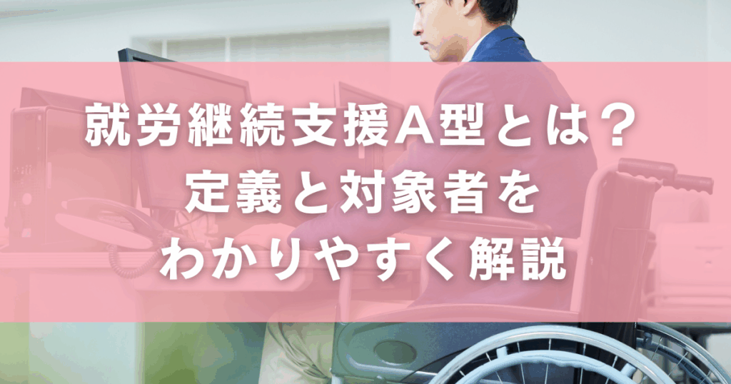 就労継続支援A型とは？定義と対象者をわかりやすく解説
